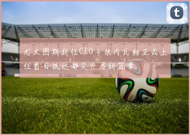 尤文图斯新任CEO卡尔内瓦利正式上任首日抵达都灵开启新篇章