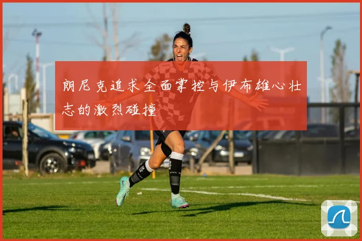 朗尼克追求全面掌控与伊布雄心壮志的激烈碰撞