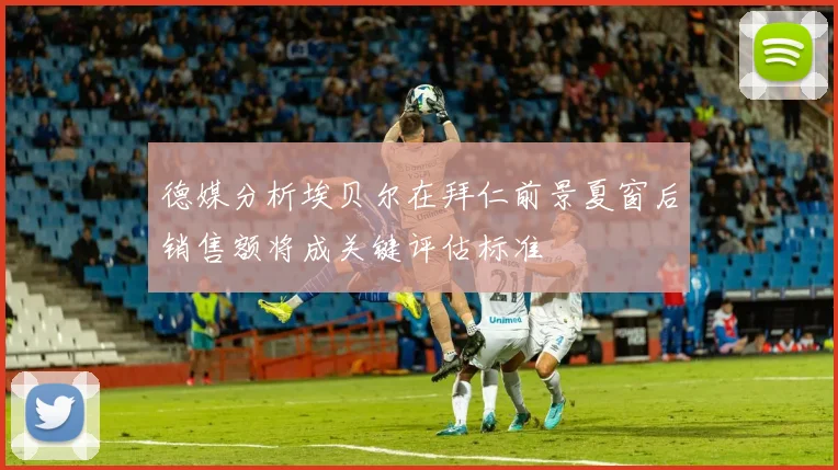 德媒分析埃贝尔在拜仁前景夏窗后销售额将成关键评估标准