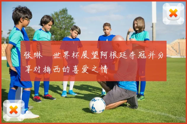 张琳芃世界杯展望阿根廷夺冠并分享对梅西的喜爱之情