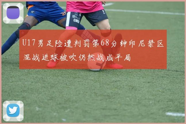 U17男足险遭判罚第68分钟印尼禁区混战进球被吹仍然战成平局