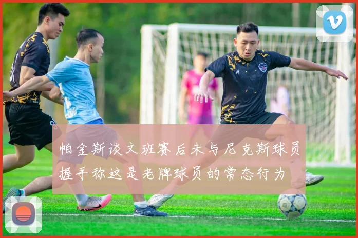 帕金斯谈文班赛后未与尼克斯球员握手称这是老牌球员的常态行为