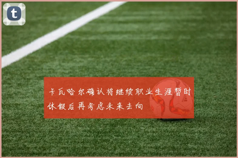 卡瓦哈尔确认将继续职业生涯暂时休假后再考虑未来去向