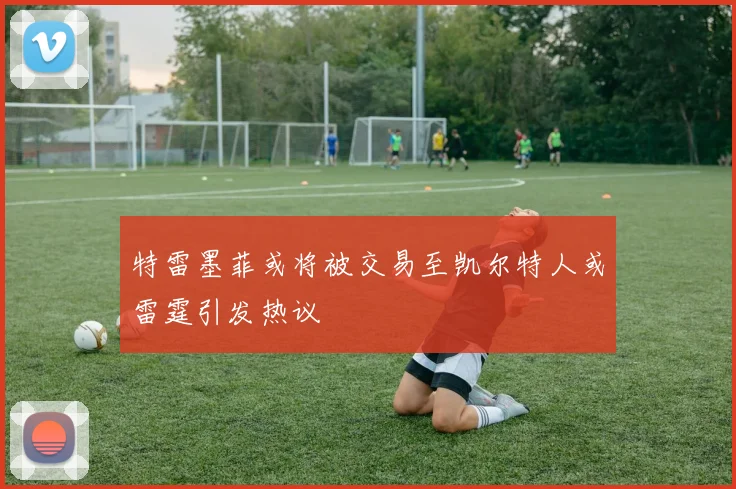 特雷墨菲或将被交易至凯尔特人或雷霆引发热议